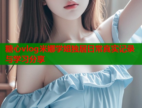 糖心vlog米娜学姐独居日常真实记录与学习分享