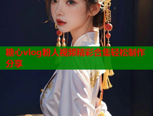 糖心vlog粉人视频精彩合集轻松制作分享
