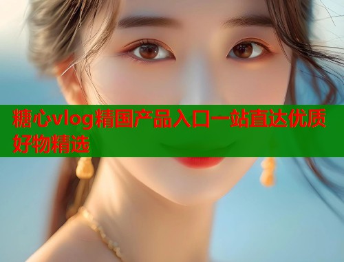 糖心vlog精国产品入口一站直达优质好物精选