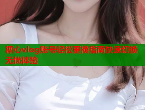 糖心vlog账号轻松更换指南快速切换无忧体验  第2张