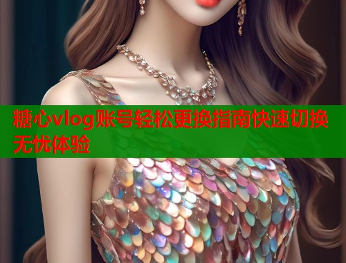 糖心vlog账号轻松更换指南快速切换无忧体验