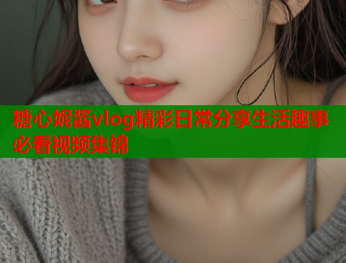 糖心妮酱vlog精彩日常分享生活趣事必看视频集锦