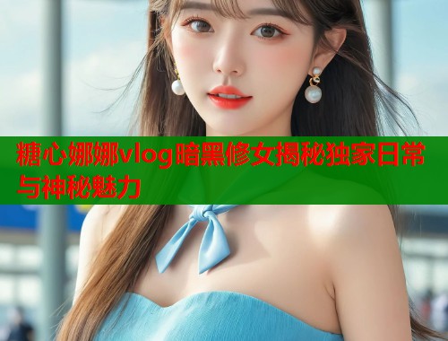 糖心娜娜vlog暗黑修女揭秘独家日常与神秘魅力  第1张