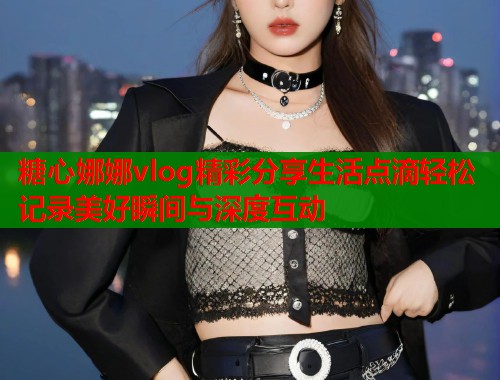 糖心娜娜vlog精彩分享生活点滴轻松记录美好瞬间与深度互动