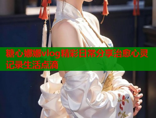 糖心娜娜vlog精彩日常分享治愈心灵记录生活点滴
