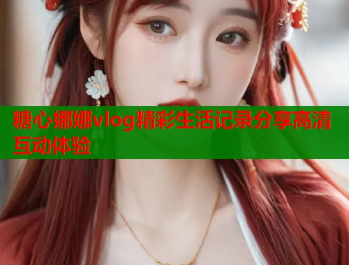 糖心娜娜vlog精彩生活记录分享高清互动体验
