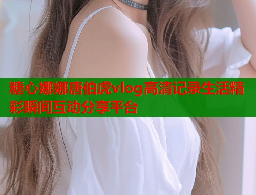 糖心娜娜唐伯虎vlog高清记录生活精彩瞬间互动分享平台
