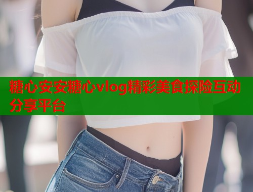 糖心安安糖心vlog精彩美食探险互动分享平台