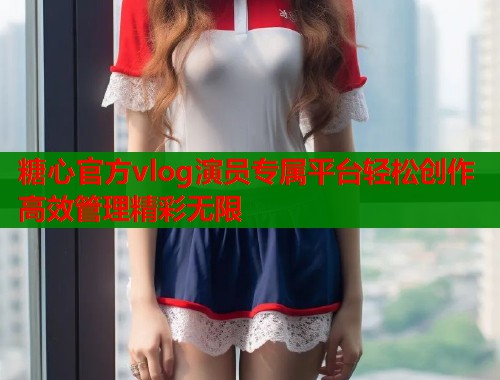 糖心官方vlog演员专属平台轻松创作高效管理精彩无限