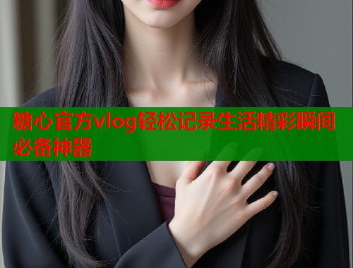 糖心官方vlog轻松记录生活精彩瞬间必备神器