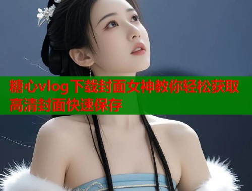 糖心vlog下载封面女神教你轻松获取高清封面快速保存