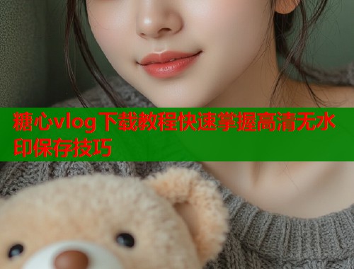 糖心vlog下载教程快速掌握高清无水印保存技巧