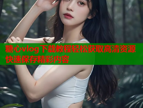 糖心vlog下载教程轻松获取高清资源快速保存精彩内容