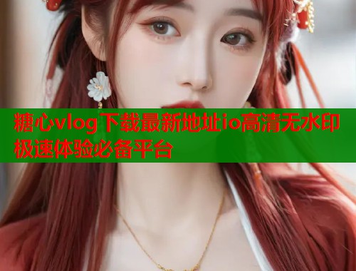 糖心vlog下载最新地址io高清无水印极速体验必备平台