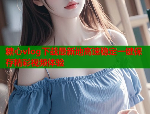 糖心vlog下载最新地高速稳定一键保存精彩视频体验