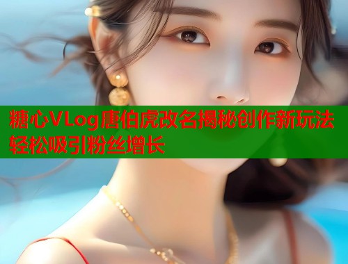 糖心VLog唐伯虎改名揭秘创作新玩法轻松吸引粉丝增长