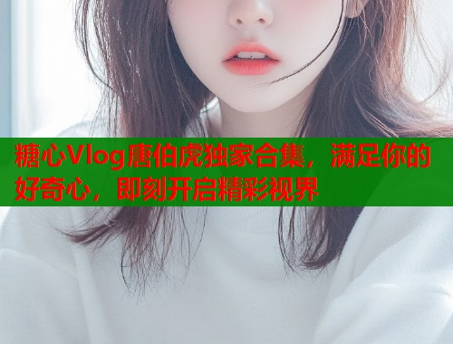 糖心Vlog唐伯虎独家合集，满足你的好奇心，即刻开启精彩视界