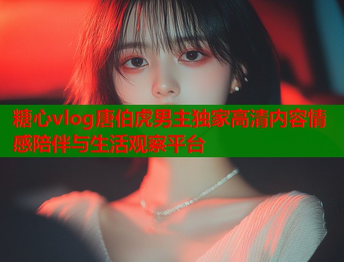 糖心vlog唐伯虎男主独家高清内容情感陪伴与生活观察平台