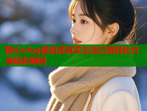 糖心vlog唐伯虎真实生活记录轻松分享精彩瞬间