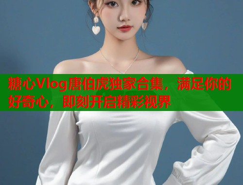 糖心Vlog唐伯虎独家合集，满足你的好奇心，即刻开启精彩视界