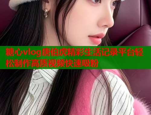 糖心vlog唐伯虎精彩生活记录平台轻松制作高质视频快速吸粉