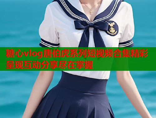 糖心vlog唐伯虎系列短视频合集精彩呈现互动分享尽在掌握