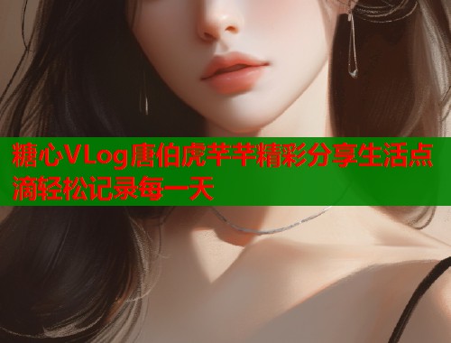糖心VLog唐伯虎芊芊精彩分享生活点滴轻松记录每一天