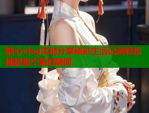 糖心vlog实时分享精彩生活记录轻松捕捉每个美好瞬间  第2张