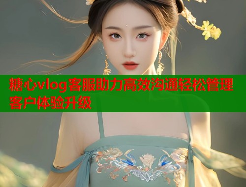 糖心vlog客服助力高效沟通轻松管理客户体验升级