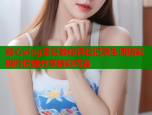 糖心vlog室友教你轻松记录生活精彩瞬间快速分享精彩内容