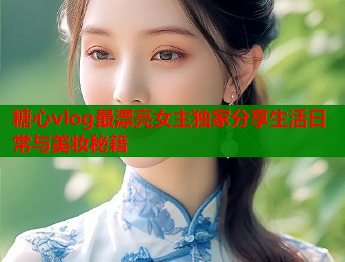 糖心vlog最漂亮女主独家分享生活日常与美妆秘籍