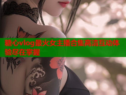 糖心vlog最火女主播合集高清互动体验尽在掌握