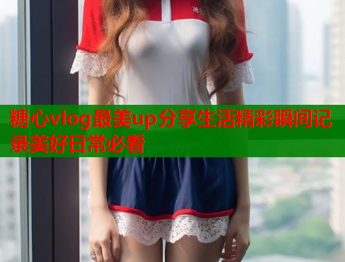 糖心vlog最美up分享生活精彩瞬间记录美好日常必看