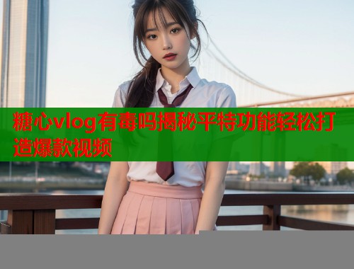糖心vlog有毒吗揭秘平特功能轻松打造爆款视频