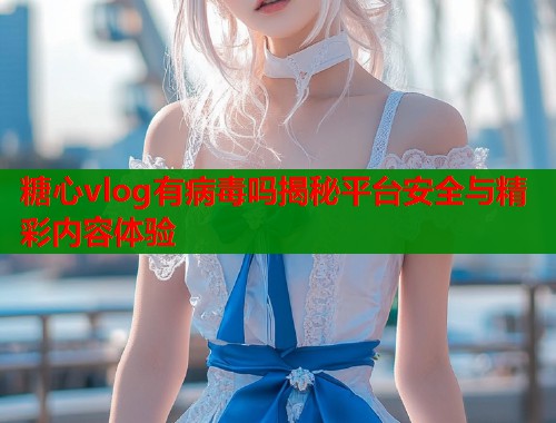 糖心vlog有病毒吗揭秘平台安全与精彩内容体验