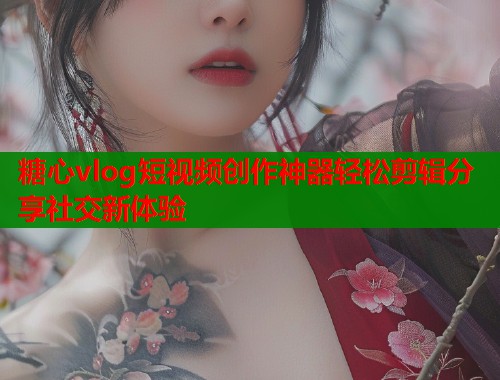 糖心vlog短视频创作神器轻松剪辑分享社交新体验