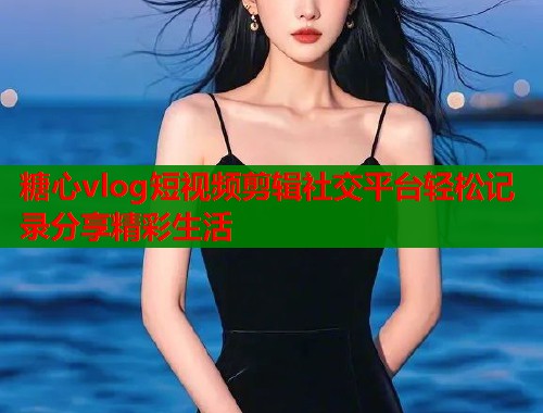 糖心vlog短视频剪辑社交平台轻松记录分享精彩生活