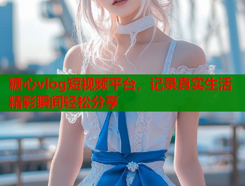 糖心vlog短视频平台，记录真实生活精彩瞬间轻松分享