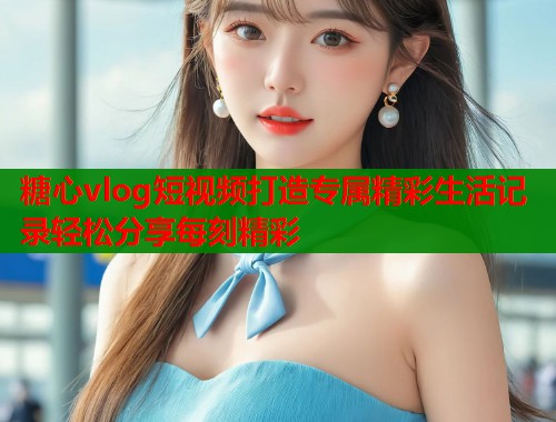糖心vlog短视频打造专属精彩生活记录轻松分享每刻精彩