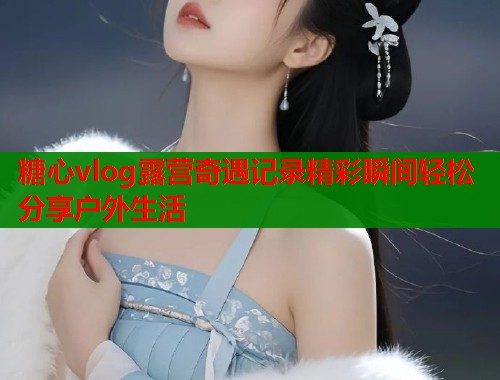 糖心vlog露营奇遇记录精彩瞬间轻松分享户外生活  第2张