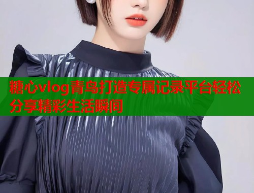 糖心vlog青鸟打造专属记录平台轻松分享精彩生活瞬间