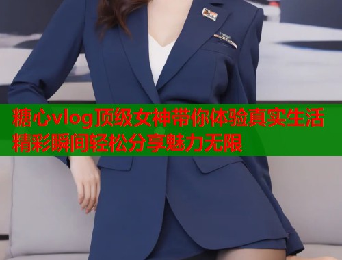 糖心vlog顶级女神带你体验真实生活精彩瞬间轻松分享魅力无限