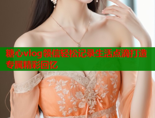 糖心vlog领信轻松记录生活点滴打造专属精彩回忆