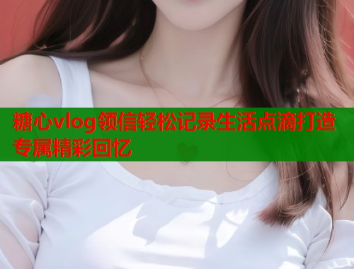 糖心vlog领信轻松记录生活点滴打造专属精彩回忆  第2张