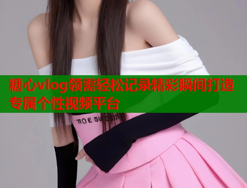 糖心vlog领需轻松记录精彩瞬间打造专属个性视频平台  第1张