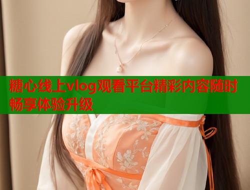 糖心线上vlog观看平台精彩内容随时畅享体验升级