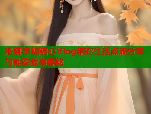 米娜学姐糖心Vlog精彩生活点滴分享与独家故事揭秘