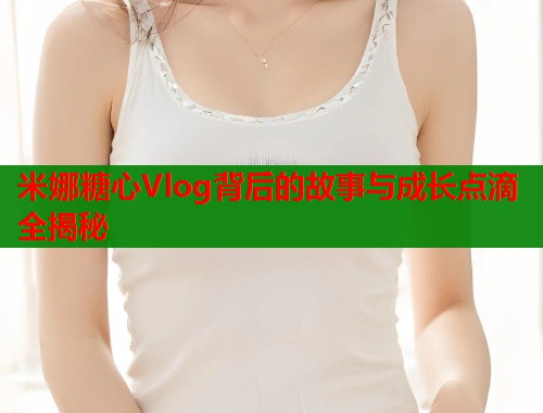 米娜糖心Vlog背后的故事与成长点滴全揭秘