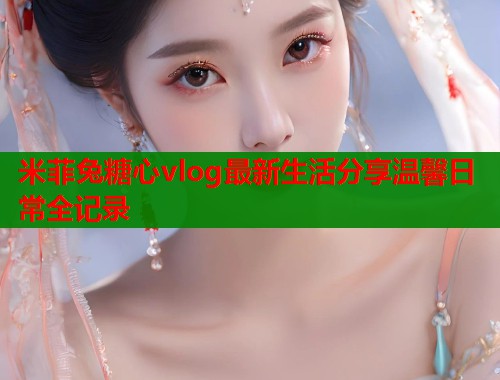 米菲兔糖心vlog最新生活分享温馨日常全记录