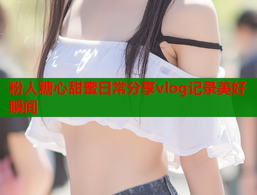 粉人糖心甜蜜日常分享vlog记录美好瞬间
